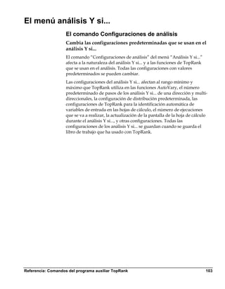 El menú análisis Y si...
                    El comando Configuraciones de análisis
                    Cambia las configuraciones predeterminadas que se usan en el
                    análisis Y si...
                    El comando “Configuraciones de análisis” del menú “Análisis Y si...”
                    afecta a la naturaleza del análisis Y si... y a las funciones de TopRank
                    que se usan en el análisis. Todas las configuraciones con valores
                    predeterminados se pueden cambiar.
                    Las configuraciones del análisis Y si... afectan al rango mínimo y
                    máximo que TopRank utiliza en las funciones AutoVary, el número
                    predeterminado de pasos de los análisis Y si... de una dirección y multi-
                    direccionales, la configuración de distribución predeterminada, las
                    configuraciones de TopRank para la identificación automática de
                    variables de entrada en las hojas de cálculo, el número de ejecuciones
                    que se va a realizar, la actualización de la pantalla de la hoja de cálculo
                    durante el análisis Y si..., y otras configuraciones. Todas las
                    configuraciones de los análisis Y si... se guardan cuando se guarda el
                    libro de trabajo que ha usado con TopRank.




Referencia: Comandos del programa auxiliar TopRank                                             103
 