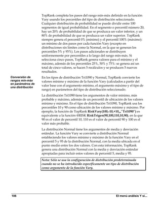 TopRank completa los pasos del rango mín-máx definido en la función
                   Vary usando los percentiles del tipo de distribución seleccionado.
                   Cualquier distribución de probabilidad se puede dividir entre 100
                   segmentos de igual probabilidad. En el segmento o percentil número 20,
                   hay un 20% de probabilidad de que se produzca un valor inferior, y un
                   80% de probabilidad de que se produzca un valor superior. TopRank
                   siempre genera el percentil 0% (mínimo) y el percentil 100% (máximo):
                   un mínimo de dos pasos por cada función Vary (excepto en
                   distribuciones sin límites como la Normal, en la que se generan los
                   percentiles 5% y 95%). Los pasos adicionales se distribuyen
                   uniformemente por percentiles a lo largo del rango mín-máx. Si
                   selecciona cinco pasos, TopRank genera valores para el mínimo y el
                   máximo, además de los percentiles 25%, 50% y 75%: se genera así un
                   total de cinco valores, se hacen 5 recálculos y se producen 5 nuevos
                   resultados.
Conversión de      En los tipos de distribución Tri1090 y Normal, TopRank convierte los
rangos mín-máx     valores mínimo y máximo de la función Vary (calculados a partir del
en parámetros de
una distribución
                   valor base con el argumento mínimo, el argumento máximo y el tipo de
                   rango) en parámetros del tipo de distribución seleccionado.
                   La distribución Tri1090 tiene los argumentos de valor mínimo, más
                   probable y máximo, además de un percentil de ubicación de los valores
                   mínimo y máximo. En el tipo de distribución Tri1090, TopRank usa los
                   percentiles 10 y 90 como ubicación de los valores mínimo y máximo. Por
                   ejemplo, la función de TopRank RiskVary(100,-10,+10,,,”Tri1090”) es
                   equivalente a la función @RISK RiskTrigen(90,100,110,10,90), en la que
                   90 es el valor de percentil 10, 110 es el valor de percentil 90 y 100 es el
                   valor más probable.
                   La distribución Normal tiene los argumentos de media y desviación
                   estándar. La función Vary se convierte a distribución Normal
                   estableciendo los valores mínimo y máximo de la función Vary en el
                   percentil 5 y 95 de la distribución Normal, con la media ubicada en el
                   punto medio entre los dos valores. Con esta información, TopRank
                   genera una distribución Normal con la media y desviación estándar
                   apropiadas para incluir estos valores de percentil 5, media y 95.

                   Nota: Sólo se usa la configuración de distribución predeterminada
                   cuando no se ha introducido específicamente un tipo de distribución
                   como argumento de la función Vary.




106                                                                      El menú análisis Y si...
 