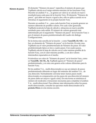 Número de pasos
                    El elemento “Número de pasos” especifica el número de pasos que
                    TopRank calcula en el rango mínimo-máximo de las funciones Vary.
                    Durante un análisis Y si..., se genera un valor (y se calcula un nuevo
                    resultado) para cada paso de la función Vary. El elemento “Número de
                    pasos”, que debe ser mayor o igual a dos, sólo se aplica cuando no se
                    introduce el argumento en la propia función Vary.
                    Durante un análisis Y si..., para cada función Vary se puede generar un
                    número diferente de posibles valores. Por cada valor generado,
                    TopRank recalcula la hoja de cálculo y almacena un nuevo posible
                    resultado para cada salida. El número de valores generado está
                    determinado por el argumento “Número de pasos” de la función Vary o
                    por el número de pasos predeterminado del cuadro de diálogo
                    Configuraciones.
                    En la forma más sencilla de la función —como Vary(100,-10,+10)— no
                    hay un elemento de “Número de pasos” en la función. En este caso,
                    TopRank usa el valor predeterminado de Número de pasos. El valor
                    predeterminado típico es tres o cuatro pasos. Con cuatro pasos,
                    TopRank calcula la hoja de cálculo con el valor mínimo posible de la
                    función Vary, con el valor máximo posible, y con dos valores
                    intermedios espaciados en el medio.
                    Si introduce un valor de “Número de pasos” en la función Vary, como
                    en Vary(100, -10,+10, , 8), TopRank ignora el “Número de pasos”
                    predeterminado, y en este caso genera ocho valores diferentes para la
                    función Vary.
                    En los análisis Y si... multi-direccionales se usa un número de pasos
                    predeterminado diferente en lugar del estándar del análisis Y si... de
                    una dirección. Normalmente conviene tener menos pasos multi-
                    direccionales en comparación con los pasos de una dirección (el número
                    de pasos debe ser mayor o igual a dos). De esta forma se minimiza el
                    número de recálculos o iteraciones necesarias para completar el análisis
                    Y si... multi-direccional. Para obtener más información sobre los pasos
                    multi-direccionales, consulte las opciones multi-direccionales de la
                    pestaña Otros en esta misma sección.




Referencia: Comandos del programa auxiliar TopRank                                          107
 