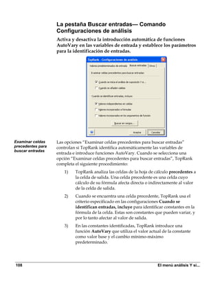La pestaña Buscar entradas— Comando
                   Configuraciones de análisis
                   Activa y desactiva la introducción automática de funciones
                   AutoVary en las variables de entrada y establece los parámetros
                   para la identificación de entradas.




Examinar celdas    Las opciones “Examinar celdas precedentes para buscar entradas”
precedentes para   controlan si TopRank identifica automáticamente las variables de
buscar entradas
                   entrada e introduce funciones AutoVary. Cuando se selecciona una
                   opción “Examinar celdas precedentes para buscar entradas”, TopRank
                   completa el siguiente procedimiento:
                      1)    TopRank analiza las celdas de la hoja de cálculo precedentes a
                            la celda de salida. Una celda precedente es una celda cuyo
                            cálculo de su fórmula afecta directa o indirectamente al valor
                            de la celda de salida.
                      2)    Cuando se encuentra una celda precedente, TopRank usa el
                            criterio especificado en las configuraciones Cuando se
                            identifican entradas, incluye para identificar constantes en la
                            fórmula de la celda. Estas son constantes que pueden variar, y
                            por lo tanto afectar al valor de salida.
                      3)    En las constantes identificadas, TopRank introduce una
                            función AutoVary que utiliza el valor actual de la constante
                            como valor base y el cambio mínimo-máximo
                            predeterminado.




108                                                                    El menú análisis Y si...
 