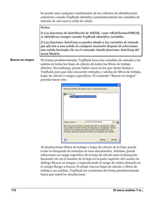 Se puede usar cualquier combinación de los criterios de identificación
                   anteriores cuando TopRank identifica automáticamente las variables de
                   entrada de una nueva celda de salida.

                   Notas:
                   1) Las funciones de distribución de @RISK, como =RiskNormal(100,10),
                   se identifican siempre cuando TopRank identifica variables.
                   2) Las funciones AutoVary se pueden añadir a las variables de entrada
                   que afectan a una salida en cualquier momento después de seleccionar
                   una salida haciendo clic en el comando Añadir funciones AutoVary del
                   menú Modelo.
Buscar en rangos   De forma predeterminada, TopRank busca las variables de entrada y las
                   salidas en todas las hojas de cálculo de todos los libros de trabajo
                   abiertos. Sin embargo, puede haber casos en los que desee limitar a
                   TopRank para que sólo encuentre entradas y salidas de libros de trabajo,
                   hojas de cálculo o rangos específicos. El comando “Buscar en rangos”
                   permite hacer esto.




                   Al deseleccionar libros de trabajo u hojas de cálculo de la lista, puede
                   evitar la búsqueda de entradas en esos documentos. Además, puede
                   seleccionar un rango específico de la hoja de cálculo para la búsqueda
                   haciendo clic en el nombre de la hoja en la parte superior del cuadro de
                   diálogo Buscar en rangos, y especificando el rango de celdas deseado en
                   el campo Rango a buscar. Si añade nuevas hojas de cálculo o libros de
                   trabajo a un análisis, TopRank los examinará de forma predeterminada
                   hasta que usted los deseleccione.




110                                                                    El menú análisis Y si...
 