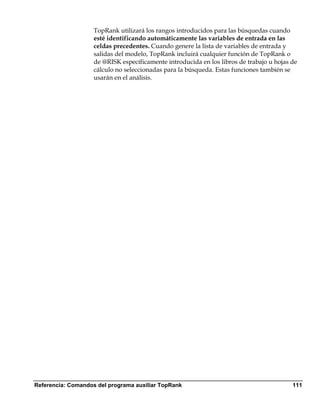 TopRank utilizará los rangos introducidos para las búsquedas cuando
                    esté identificando automáticamente las variables de entrada en las
                    celdas precedentes. Cuando genere la lista de variables de entrada y
                    salidas del modelo, TopRank incluirá cualquier función de TopRank o
                    de @RISK específicamente introducida en los libros de trabajo u hojas de
                    cálculo no seleccionadas para la búsqueda. Estas funciones también se
                    usarán en el análisis.




Referencia: Comandos del programa auxiliar TopRank                                        111
 