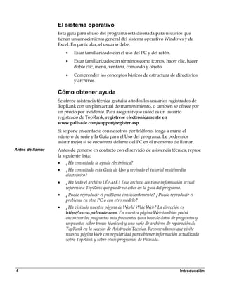 El sistema operativo
                  Esta guía para el uso del programa está diseñada para usuarios que
                  tienen un conocimiento general del sistema operativo Windows y de
                  Excel. En particular, el usuario debe:
                      •   Estar familiarizado con el uso del PC y del ratón.
                      •   Estar familiarizado con términos como iconos, hacer clic, hacer
                          doble clic, menú, ventana, comando y objeto.
                      •   Comprender los conceptos básicos de estructura de directorios
                          y archivos.

                  Cómo obtener ayuda
                  Se ofrece asistencia técnica gratuita a todos los usuarios registrados de
                  TopRank con un plan actual de mantenimiento, o también se ofrece por
                  un precio por incidente. Para asegurar que usted es un usuario
                  registrado de TopRank, regístrese electrónicamente en
                  www.palisade.com/support/register.asp.
                  Si se pone en contacto con nosotros por teléfono, tenga a mano el
                  número de serie y la Guía para el Uso del programa. Le podremos
                  asistir mejor si se encuentra delante del PC en el momento de llamar.
Antes de llamar   Antes de ponerse en contacto con el servicio de asistencia técnica, repase
                  la siguiente lista:
                  •   ¿Ha consultado la ayuda electrónica?
                  •   ¿Ha consultado esta Guía de Uso y revisado el tutorial multimedia
                      electrónico?
                  •   ¿Ha leído el archivo LÉAME? Este archivo contiene información actual
                      referente a TopRank que puede no estar en la guía del programa.
                  •   ¿Puede reproducir el problema consistentemente? ¿Puede reproducir el
                      problema en otro PC o con otro modelo?
                  •   ¿Ha visitado nuestra página de World Wide Web? La dirección es
                      http://www.palisade.com. En nuestra página Web también podrá
                      encontrar las preguntas más frecuentes (una base de datos de preguntas y
                      respuestas sobre temas técnicos) y una serie de archivos de reparación de
                      TopRank en la sección de Asistencia Técnica. Recomendamos que visite
                      nuestra página Web con regularidad para obtener información actualizada
                      sobre TopRank y sobre otros programas de Palisade.




4                                                                                   Introducción
 