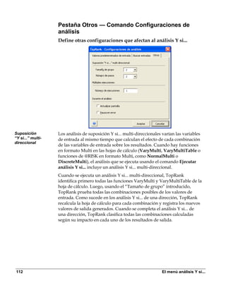 Pestaña Otros — Comando Configuraciones de
                   análisis
                   Define otras configuraciones que afectan al análisis Y si...




Suposición         Los análisis de suposición Y si... multi-direccionales varían las variables
“Y si...” multi-   de entrada al mismo tiempo que calculan el efecto de cada combinación
direccional
                   de las variables de entrada sobre los resultados. Cuando hay funciones
                   en formato Multi en las hojas de cálculo (VaryMulti, VaryMultiTable o
                   funciones de @RISK en formato Multi, como NormalMulti o
                   DiscreteMulti), el análisis que se ejecuta usando el comando Ejecutar
                   análisis Y si... incluye un análisis Y si... multi-direccional.
                   Cuando se ejecuta un análisis Y si... multi-direccional, TopRank
                   identifica primero todas las funciones VaryMulti y VaryMultiTable de la
                   hoja de cálculo. Luego, usando el “Tamaño de grupo” introducido,
                   TopRank prueba todas las combinaciones posibles de los valores de
                   entrada. Como sucede en los análisis Y si... de una dirección, TopRank
                   recalcula la hoja de cálculo para cada combinación y registra los nuevos
                   valores de salida generados. Cuando se completa el análisis Y si... de
                   una dirección, TopRank clasifica todas las combinaciones calculadas
                   según su impacto en cada uno de los resultados de salida.




112                                                                      El menú análisis Y si...
 