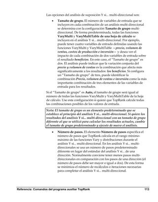 Las opciones del análisis de suposición Y si... multi-direccional son:
                        •   Tamaño de grupo. El número de variables de entrada que se
                            incluyen en cada combinación de un análisis multi-direccional
                            se determina con la configuración Tamaño de grupo multi-
                            direccional. De forma predeterminada, todas las funciones
                            VaryMulti y VaryMultiTable de una hoja de cálculo se
                            incluyen en el análisis Y si... multi-direccional. Por ejemplo,
                            puede tener cuatro variables de entrada definidas usando las
                            funciones VaryMulti y VaryMultiTable —precio, volumen de
                            ventas, costos de producción e inversión— y desea ver el
                            impacto de cada combinación de dos variables de entrada sobre
                            el resultado beneficios. En este caso, el “Tamaño de grupo” es
                            dos. El análisis puede indicar que la variación conjunta del
                            precio y volumen de ventas es la combinación que afecta más
                            significativamente a los resultados: los beneficios. Si configura
                            un “Tamaño de grupo” de tres, puede identificar la
                            combinación Precio, volumen de ventas e inversión como la más
                            importante combinación de tres elementos de las variables de
                            entrada para los resultados.
                    Si el “Tamaño de grupo” es Auto, el tamaño de grupo será igual al
                    número de todas las funciones VaryMulti y VaryMultiTable de la hoja
                    de cálculo. Use esta configuración si quiere que TopRank calcule todas
                    las combinaciones posibles de los valores de entrada.

                    Nota: El tamaño de grupo es un elemento predeterminado que se
                    establece al principio del análisis Y si... multi-direccional. Si quiere los
                    resultados del análisis Y si... multi-direccional con un tamaño de grupo
                    diferente al que se utilizó para calcular los resultados actuales, cambie
                    el tamaño de grupo predeterminado y ejecute de nuevo el análisis.

                        •   Número de pasos. El elemento Número de pasos especifica el
                            número de pasos que TopRank calcula en el rango mínimo-
                            máximo de las funciones Vary y distribuciones durante el
                            análisis Y si... multi-direccional. En los análisis Y si... multi-
                            direccionales se usa un número de pasos predeterminado
                            diferente en lugar del estándar del análisis Y si... de una
                            dirección. Normalmente conviene tener menos pasos multi-
                            direccionales en comparación con los pasos de una dirección (el
                            número de pasos debe ser mayor o igual a dos). De esta forma
                            se minimiza el número de recálculos o iteraciones necesarias
                            para completar el análisis Y si... multi-direccional.




Referencia: Comandos del programa auxiliar TopRank                                             113
 