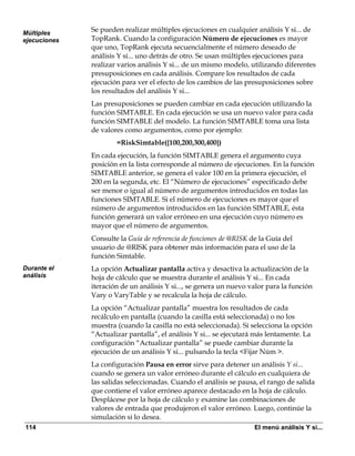 Múltiples
              Se pueden realizar múltiples ejecuciones en cualquier análisis Y si... de
ejecuciones   TopRank. Cuando la configuración Número de ejecuciones es mayor
              que uno, TopRank ejecuta secuencialmente el número deseado de
              análisis Y si... uno detrás de otro. Se usan múltiples ejecuciones para
              realizar varios análisis Y si... de un mismo modelo, utilizando diferentes
              presuposiciones en cada análisis. Compare los resultados de cada
              ejecución para ver el efecto de los cambios de las presuposiciones sobre
              los resultados del análisis Y si...
              Las presuposiciones se pueden cambiar en cada ejecución utilizando la
              función SIMTABLE. En cada ejecución se usa un nuevo valor para cada
              función SIMTABLE del modelo. La función SIMTABLE toma una lista
              de valores como argumentos, como por ejemplo:
                      =RiskSimtable({100,200,300,400})
              En cada ejecución, la función SIMTABLE genera el argumento cuya
              posición en la lista corresponde al número de ejecuciones. En la función
              SIMTABLE anterior, se genera el valor 100 en la primera ejecución, el
              200 en la segunda, etc. El “Número de ejecuciones” especificado debe
              ser menor o igual al número de argumentos introducidos en todas las
              funciones SIMTABLE. Si el número de ejecuciones es mayor que el
              número de argumentos introducidos en las función SIMTABLE, ésta
              función generará un valor erróneo en una ejecución cuyo número es
              mayor que el número de argumentos.
              Consulte la Guía de referencia de funciones de @RISK de la Guía del
              usuario de @RISK para obtener más información para el uso de la
              función Simtable.
Durante el    La opción Actualizar pantalla activa y desactiva la actualización de la
análisis      hoja de cálculo que se muestra durante el análisis Y si... En cada
              iteración de un análisis Y si..., se genera un nuevo valor para la función
              Vary o VaryTable y se recalcula la hoja de cálculo.
              La opción “Actualizar pantalla” muestra los resultados de cada
              recálculo en pantalla (cuando la casilla está seleccionada) o no los
              muestra (cuando la casilla no está seleccionada). Si selecciona la opción
              “Actualizar pantalla”, el análisis Y si... se ejecutará más lentamente. La
              configuración “Actualizar pantalla” se puede cambiar durante la
              ejecución de un análisis Y si... pulsando la tecla <Fijar Núm >.
              La configuración Pausa en error sirve para detener un análisis Y si...
              cuando se genera un valor erróneo durante el cálculo en cualquiera de
              las salidas seleccionadas. Cuando el análisis se pausa, el rango de salida
              que contiene el valor erróneo aparece destacado en la hoja de cálculo.
              Desplácese por la hoja de cálculo y examine las combinaciones de
              valores de entrada que produjeron el valor erróneo. Luego, continúe la
              simulación si lo desea.
114                                                                 El menú análisis Y si...
 