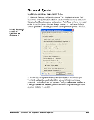 El comando Ejecutar
                    Inicia un análisis de suposición Y si...
                    El comando Ejecutar del menú Análisis Y si... inicia un análisis Y si...
                    usando las configuraciones actuales. Cuando se selecciona el comando
                    Ejecutar, TopRank introduce las funciones AutoVary (si fuera necesario)
                    en los libros de trabajo abiertos. Luego muestra el cuadro de diálogo
                    Estado que indica las configuraciones de la ejecución que va a realizar.
Cuadro de diálogo
Estado de
Ejecución del
análisis Y si...




                    El cuadro de diálogo Estado muestra el número de recálculos que
                    TopRank realizará durante el análisis así como los informes que
                    generará. Haciendo clic en los botones Configuraciones de análisis o
                    Configuraciones de informe, puede cambiar cualquier configuración
                    antes de ejecutar el análisis.




Referencia: Comandos del programa auxiliar TopRank                                         115
 
