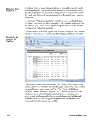 Ejecución de un
                   El análisis Y si... se inicia haciendo clic en el botón Ejecutar del cuadro
análisis Y si...   de diálogo Estado. Durante el análisis, el cuadro de diálogo de estado
                   muestra el progreso de los cálculos. Haga clic en el comando Cancelar
                   del cuadro de diálogo de estado para detener los cálculos en cualquier
                   momento.
                   Si seleccionó “Actualizar pantalla”, podrá ver cómo cambia la hoja de
                   cálculo en cada iteración. Pero esta opción ralentiza el funcionamiento
                   del análisis Y si... Pulse la tecla Fijar Núm para activar y desactivar la
                   configuración Actualizar pantalla.
                   Cuando termina el análisis, aparece un libro de trabajo de Excel con los
                   informes seleccionados con el comando Configuraciones de informe.
Resultados de
resumen de
TopRank




                   Los resultado estándar de los análisis Y si... de una dirección son una
                   clasificación de las variables de entrada según su impacto en las salidas.
                   Las variables son todas funciones Vary, VaryTable y @RISK que
                   TopRank cambió durante el análisis Y si.... Las salidas son celdas de
                   salida que usted identificó antes del análisis. Si se seleccionó un
                   subgrupo de salidas para el informe usando la pestaña Salidas del
                   informe del cuadro de diálogo Configuraciones de informe, sólo
                   aparecerán los informes de esas salidas.




116                                                                        El menú análisis Y si...
 