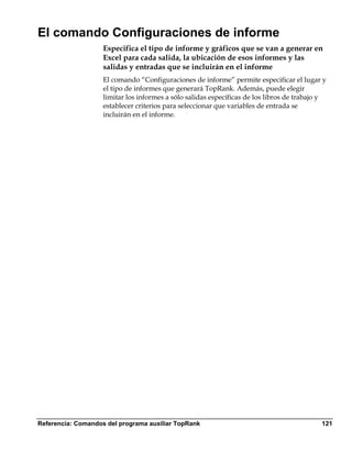El comando Configuraciones de informe
                    Especifica el tipo de informe y gráficos que se van a generar en
                    Excel para cada salida, la ubicación de esos informes y las
                    salidas y entradas que se incluirán en el informe
                    El comando “Configuraciones de informe” permite especificar el lugar y
                    el tipo de informes que generará TopRank. Además, puede elegir
                    limitar los informes a sólo salidas específicas de los libros de trabajo y
                    establecer criterios para seleccionar que variables de entrada se
                    incluirán en el informe.




Referencia: Comandos del programa auxiliar TopRank                                          121
 