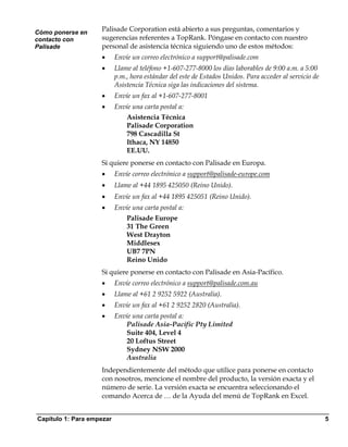 Cómo ponerse en
                    Palisade Corporation está abierto a sus preguntas, comentarios y
contacto con        sugerencias referentes a TopRank. Póngase en contacto con nuestro
Palisade            personal de asistencia técnica siguiendo uno de estos métodos:
                    •      Envíe un correo electrónico a support@palisade.com
                    •      Llame al teléfono +1-607-277-8000 los días laborables de 9:00 a.m. a 5:00
                           p.m., hora estándar del este de Estados Unidos. Para acceder al servicio de
                           Asistencia Técnica siga las indicaciones del sistema.
                    •      Envíe un fax al +1-607-277-8001
                    •      Envíe una carta postal a:
                               Asistencia Técnica
                               Palisade Corporation
                               798 Cascadilla St
                               Ithaca, NY 14850
                               EE.UU.
                    Si quiere ponerse en contacto con Palisade en Europa.
                    •      Envíe correo electrónico a support@palisade-europe.com
                    •      Llame al +44 1895 425050 (Reino Unido).
                    •      Envíe un fax al +44 1895 425051 (Reino Unido).
                    •      Envíe una carta postal a:
                               Palisade Europe
                               31 The Green
                               West Drayton
                               Middlesex
                               UB7 7PN
                               Reino Unido
                    Si quiere ponerse en contacto con Palisade en Asia-Pacífico.
                    •      Envíe correo electrónico a support@palisade.com.au
                    •      Llame al +61 2 9252 5922 (Australia).
                    •      Envíe un fax al +61 2 9252 2820 (Australia).
                    •      Envíe una carta postal a:
                              Palisade Asia-Pacific Pty Limited
                              Suite 404, Level 4
                              20 Loftus Street
                              Sydney NSW 2000
                              Australia
                    Independientemente del método que utilice para ponerse en contacto
                    con nosotros, mencione el nombre del producto, la versión exacta y el
                    número de serie. La versión exacta se encuentra seleccionando el
                    comando Acerca de … de la Ayuda del menú de TopRank en Excel.


Capítulo 1: Para empezar                                                                                 5
 