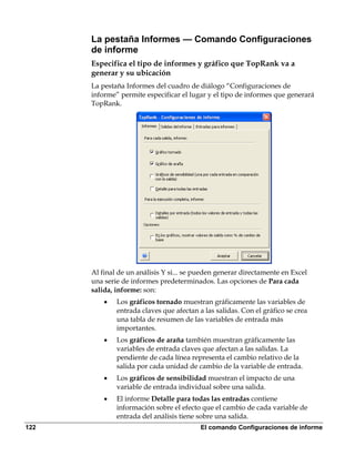 La pestaña Informes — Comando Configuraciones
      de informe
      Especifica el tipo de informes y gráfico que TopRank va a
      generar y su ubicación
      La pestaña Informes del cuadro de diálogo “Configuraciones de
      informe” permite especificar el lugar y el tipo de informes que generará
      TopRank.




      Al final de un análisis Y si... se pueden generar directamente en Excel
      una serie de informes predeterminados. Las opciones de Para cada
      salida, informe: son:
          •   Los gráficos tornado muestran gráficamente las variables de
              entrada claves que afectan a las salidas. Con el gráfico se crea
              una tabla de resumen de las variables de entrada más
              importantes.
          •   Los gráficos de araña también muestran gráficamente las
              variables de entrada claves que afectan a las salidas. La
              pendiente de cada línea representa el cambio relativo de la
              salida por cada unidad de cambio de la variable de entrada.
          •   Los gráficos de sensibilidad muestran el impacto de una
              variable de entrada individual sobre una salida.
          •   El informe Detalle para todas las entradas contiene
              información sobre el efecto que el cambio de cada variable de
              entrada del análisis tiene sobre una salida.
122                                       El comando Configuraciones de informe
 