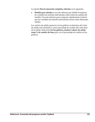 La opción Para la ejecución completa, informe: es la siguiente
                        •   Detalles por entrada es un solo informe que detalla el impacto
                            de variables de entrada individuales sobre todas las salidas del
                            modelo. Use este informe para comparar rápidamente el efecto
                            que las variables de entrada individuales tienen sobre diferentes
                            salidas.
                        Los valores de salida aparecen en los gráficos en términos del valor
                        de salida real calculado o como porcentaje de cambio del valor base
                        de la salida. Seleccione En los gráficos, mostrar valores de salida
                        como % de cambio de base para ver el porcentaje de cambio en los
                        gráficos.




Referencia: Comandos del programa auxiliar TopRank                                         123
 