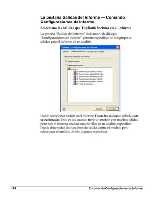 La pestaña Salidas del informe — Comando
      Configuraciones de informe
      Selecciona las salidas que TopRank incluirá en el informe
      La pestaña “Salidas del informe” del cuadro de diálogo
      “Configuraciones de informe” permite especificar un subgrupo de
      salidas para el informe de un análisis




      Puede seleccionar incluir en el informe Todas las salidas o sólo Salidas
      seleccionadas. Esto es útil cuando tiene un modelo con muchas salidas
      pero sólo le interesa analizar una de ellas en un análisis específico.
      Puede dejar todas las funciones de salida dentro el modelo pero
      seleccionar el análisis de sólo algunas específicas.




124                                      El comando Configuraciones de informe
 