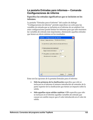La pestaña Entradas para informes— Comando
                    Configuraciones de informe
                    Especifica las entradas significativas que se incluirán en los
                    informes
                    La pestaña “Entradas para el informe” del cuadro de diálogo
                    “Configuraciones de informe” permite especificar un corte para las
                    variables de entrada que se incluirán en el informe de un análisis Con
                    estas configuraciones puede limitar los informes para que sólo muestren
                    las variables de entrada más importantes, eliminando aquellas entradas
                    que tienen un efecto mínimo en los resultados.




                    Estas son las opciones de la pestaña Entradas para el informe:
                        •   Sólo las primeras de la clasificación especifica que sólo se
                            incluyan en el informe el número introducido de entradas de la
                            parte superior de la clasificación que tienen un impacto sobre la
                            salida.
                        •   Sólo aquellas cuyas salidas cambian > X% especifica que sólo
                            se incluyan en el informe aquellas variables de entrada que
                            causan un cambio mayor que el valor introducido en el valor de
                            salida.




Referencia: Comandos del programa auxiliar TopRank                                          125
 