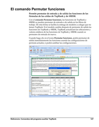 El comando Permutar funciones
                    Permite permutar de entrada y de salida las funciones de las
                    fórmulas de las celdas de TopRank y de @RISK
                    Con el comando Permutar funciones, las funciones de TopRank y
                    @RISK se pueden permutar de entrada o de salida en los libros de
                    trabajo. De esta forma se facilita la entrega de modelos a colegas que no
                    tienen TopRank. Si el modelo cambia después de permutar de salida las
                    funciones de TopRank y @RISK, TopRank actualizará las ubicaciones y
                    valores estáticos de las funciones de TopRank y @RISK cuando se
                    permuten de entrada de nuevo.
                    Cuando haga clic en el icono Permutar funciones, podrá permutar de
                    salida inmediatamente las funciones usando las configuraciones de
                    permuta actuales; o podrá cambiar las configuraciones.




Referencia: Comandos del programa auxiliar TopRank                                          127
 