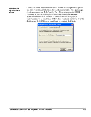 Opciones de
                    Cuando se hacen permutaciones hacia afuera, el valor primario que se
permuta hacia       usa para reemplazar la función de TopRank es el valor base que ocupa
afuera              el primer argumento de la función Vary. En una función de @RISK, el
                    valor que se usa para reemplazar la función es su valor estático.
                    Normalmente este es el valor de la fórmula del modelo que fue
                    reemplazado por la función de @RISK. Este valor está almacenado en la
                    distribución de @RISK, en la función de propiedad RiskStatic.




Referencia: Comandos del programa auxiliar TopRank                                      129
 