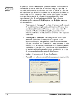 Permuta de
               El comando “Permutar funciones” permuta de salida las funciones de
funciones de   distribución de @RISK junto con las funciones Vary de TopRank. Las
@RISK          opciones para permutar de salida las funciones de @RISK en TopRank
               son las mismas que se ofrecen en @RISK. En las funciones de @RISK, si
               no se define un valor estático (es decir, no hay una función RiskStatic
               presente), hay una serie de valores diferentes disponibles para
               reemplazar al valor de las funciones de @RISK. Estos valores se
               seleccionan en las opciones Si RiskStatic no está definido, usar, que
               son las siguientes:
                   •   Valor esperado “corregido”; es decir, el valor esperado o medio
                       de la distribución, excepto en las distribuciones Discrete. En el
                       caso de las distribuciones Discrete, se usará como valor de
                       permuta el “Valor esperado corregido”, que será el valor
                       independiente de la distribución más cercano al valor esperado
                       verdadero.
                   •   Valor esperado verdadero. Esta configuración hace que se
                       permuten los mismos valores que con la opción “Valor
                       esperado corregido”, excepto en el caso de las distribuciones
                       Discrete, como DISCRETE, POISSON y otras similares. En estas
                       distribuciones se usa como valor de permuta el valor esperado
                       verdadero, incluso si el valor esperado no pudiera producirse
                       en la distribución seleccionada porque, por ejemplo, no es uno
                       de los puntos independientes de la distribución.
                   •   Moda, o el valor de moda de una distribución.
                   •   Percentil, o el valor de percentil introducido para cada función.




130                                                       El comando Permutar funciones
 