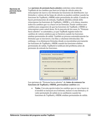 Opciones de
                    Las opciones de permuta hacia adentro controlan cómo informa
permuta hacia       TopRank de los cambios que hará en la hoja de cálculo antes de
adentro             reincorporar de nuevo a las fórmulas las funciones de distribución. Las
                    fórmulas y valores de las hojas de cálculo se pueden cambiar cuando las
                    funciones de TopRank y @RISK están permutadas de salida. Cuando se
                    hacen permutaciones de entrada, TopRank identifica dónde debe
                    reincorporar las funciones de TopRank y @RISK y, si lo desea, muestra
                    todos los cambios que va a hacer en las fórmulas. Puede verificar esos
                    cambios para asegurarse de que las funciones de TopRank y @RISK se
                    reincorporar como usted desea. En la mayoría de los casos, la “Permuta
                    hacia adentro” es automática, ya que TopRank registra todos los
                    cambios de valores estáticos que se hicieron cuando las funciones
                    estaban permutadas de salida. También se procesa automáticamente las
                    fórmulas que se movieron y las filas y columnas introducidas. Sin
                    embargo, si se eliminaron fórmulas donde se encontraban previamente
                    las funciones de TopRank y @RISK cuando las funciones estaban
                    permutadas de salida, TopRank le notificará del problema antes de
                    permutar de entrada las funciones.




                    Las opciones de “Permuta hacia adentro” de Antes de restaurar las
                    funciones de TopRank y @RISK, previsualizar cambios son:
                        •   Todos. Con esta opción todos los cambios que se van a hacer en
                            el modelo se incluyen en el informe, incluso si una fórmula y el
                            valor permutado de salida no se cambiaron cuando las
                            funciones de TopRank y @RISK estaban permutadas de salida.




Referencia: Comandos del programa auxiliar TopRank                                        131
 