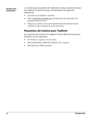 Versión para
               La versión para estudiantes de TopRank no incluye asistencia técnica
estudiantes    por teléfono. Si necesita ayuda, recomendamos las siguientes
               alternativas:
               •   Consulte con su profesor o asistente.
               •   Vaya a http://www.palisade.com y busque entre las respuestas a las
                   preguntas más frecuentes.
               •   Póngase en contacto con nuestro departamento de asistencia técnica
                   enviando un fax o mensajes de correo electrónico.

               Requisitos del sistema para TopRank
               Los requisitos del sistema de TopRank 5.5 para Microsoft Excel para
               Windows son los siguientes:
               •   PC Pentium o superior con disco duro.
               •   Microsoft Windows 2000 SP4, Windows XP o superior.
               •   Microsoft Excel 2000 o posterior.




6                                                                                Introducción
 