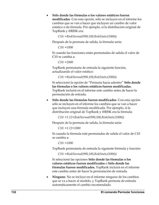 •   Sólo donde las fórmulas o los valores estáticos fueron
          modificadas. Con esta opción, sólo se incluyen en el informe los
          cambios que se van a hacer que incluyen un cambio de valor
          estático o de fórmula. Por ejemplo, si la distribución original de
          TopRank y @RISK era:
              C10: =RiskNormal(990,100,RiskStatic(1000))
          Después de la permuta de salida, la fórmula sería:
              C10: =1000
          Si cuando las funciones están permutadas de salida el valor de
          C10 se cambia a:
              C10: =2000
          TopRank permutaría de entrada la siguiente función,
          actualizando el valor estático:
              C10: =RiskNormal(990,100,RiskStatic(2000))
          Si seleccionó la opción de “Permuta hacia adentro” Sólo donde
          las fórmulas o los valores estáticos fueron modificadas,
          TopRank incluirá en el informe este cambio antes de hacer la
          permutación de entrada.
      •   Sólo donde las fórmulas fueron modificados. Con esta opción
          sólo se incluyen en el informe los cambios que se van a hacer
          que incluyen una fórmula modificada. Por ejemplo, si la
          distribución original de TopRank y @RISK era la fórmula:
              C10: =1.12+RiskNormal(990,100,RiskStatic(1000))
          Después de la permuta de salida, la fórmula sería:
              C10: =1.12+1000
          Si cuando la fórmula está permutadas de salida el valor de C10
          se cambia a:
              C10: =1000
          TopRank permutaría de entrada la siguiente fórmula y función:
              C10: =RiskNormal(990,100,RiskStatic(1000))
          Si seleccionó las opciones Sólo donde las fórmulas o los
          valores estáticos fueron modificados o Sólo donde las
          fórmulas fueron modificados, TopRank incluirá en el informe
          este cambio antes de hacer la permutación de entrada.
      •   Ninguno. No se incluye en el informe ninguno de los cambios
          que se va a hacer al modelo, y TopRank permuta de entrada
          automáticamente el cambio recomendado.

132                                          El comando Permutar funciones
 