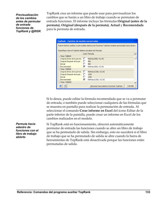 Previsualización
                    TopRank crea un informe que puede usar para previsualizar los
de los cambios      cambios que se harán a un libro de trabajo cuando se permutan de
antes de permutar   entrada funciones. El informe incluye las fórmulas Original (antes de la
de entrada          permuta), Original (después de la permuta), Actual y Recomendada
funciones de        para la permuta de entrada.
TopRank y @RISK




                    Si lo desea, puede editar la fórmula recomendada que se va a permutar
                    de entrada; o también puede seleccionar cualquiera de las fórmulas que
                    se muestra en pantalla para realizar la permutación de entrada. Al
                    seleccionar el comando Crear informe en Excel del icono Editar de la
                    parte inferior de la pantalla, puede crear un informe en Excel de los
                    cambios realizados en el modelo.
Permuta hacia       Si TopRank está en funcionamiento, ofrecerá automáticamente
adentro de          permutar de entrada las funciones cuando se abre un libro de trabajo
funciones con el
libro de trabajo
                    que se ha permutado de salida. Sin embargo, esto no sucederá si el libro
abierto             de trabajo que se ha permutado de salida se abre cuando la barra de
                    herramientas de TopRank está desactivada porque las funciones están
                    permutadas de salida.




Referencia: Comandos del programa auxiliar TopRank                                         133
 
