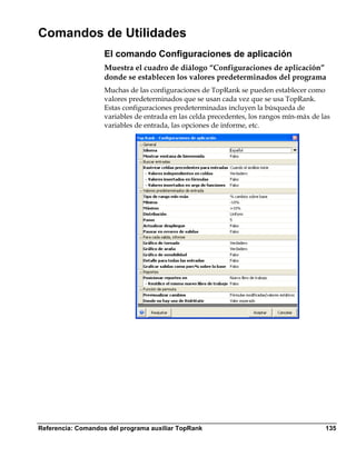 Comandos de Utilidades
                    El comando Configuraciones de aplicación
                    Muestra el cuadro de diálogo “Configuraciones de aplicación”
                    donde se establecen los valores predeterminados del programa
                    Muchas de las configuraciones de TopRank se pueden establecer como
                    valores predeterminados que se usan cada vez que se usa TopRank.
                    Estas configuraciones predeterminadas incluyen la búsqueda de
                    variables de entrada en las celda precedentes, los rangos mín-máx de las
                    variables de entrada, las opciones de informe, etc.




Referencia: Comandos del programa auxiliar TopRank                                        135
 