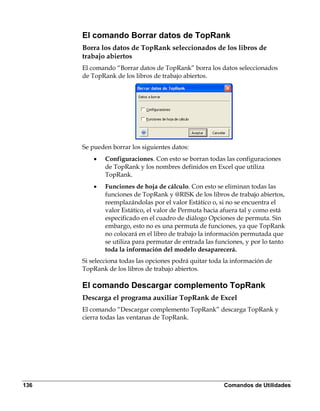 El comando Borrar datos de TopRank
      Borra los datos de TopRank seleccionados de los libros de
      trabajo abiertos
      El comando “Borrar datos de TopRank” borra los datos seleccionados
      de TopRank de los libros de trabajo abiertos.




      Se pueden borrar los siguientes datos:
          •   Configuraciones. Con esto se borran todas las configuraciones
              de TopRank y los nombres definidos en Excel que utiliza
              TopRank.
          •   Funciones de hoja de cálculo. Con esto se eliminan todas las
              funciones de TopRank y @RISK de los libros de trabajo abiertos,
              reemplazándolas por el valor Estático o, si no se encuentra el
              valor Estático, el valor de Permuta hacia afuera tal y como está
              especificado en el cuadro de diálogo Opciones de permuta. Sin
              embargo, esto no es una permuta de funciones, ya que TopRank
              no colocará en el libro de trabajo la información permutada que
              se utiliza para permutar de entrada las funciones, y por lo tanto
              toda la información del modelo desaparecerá.
      Si selecciona todas las opciones podrá quitar toda la información de
      TopRank de los libros de trabajo abiertos.

      El comando Descargar complemento TopRank
      Descarga el programa auxiliar TopRank de Excel
      El comando “Descargar complemento TopRank” descarga TopRank y
      cierra todas las ventanas de TopRank.




136                                                     Comandos de Utilidades
 