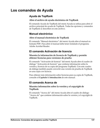 Los comandos de Ayuda
                    Ayuda de TopRank
                    Abre el archivo de ayuda electrónica de TopRank
                    El comando Ayuda de TopRank del menú Ayuda se utiliza para abrir el
                    archivo principal de ayuda de TopRank. Todas las opciones y comandos
                    de TopRank se describen en este archivo.

                    Manual electrónico
                    Abre el manual electrónico de TopRank
                    El comando “Manual electrónico” del menú Ayuda abre el manual en
                    formato PDF. Para abrir el manual debe tener instalado el programa
                    Adobe Acrobat Reader.

                    El comando Activación de licencia
                    Muestra la información de licencia de TopRank y permite
                    obtener licencias para versiones de prueba
                    El comando “Activación de licencia” del menú Ayuda abre el cuadro de
                    diálogo “Activación de licencia” que contiene información sobre la
                    versión y licencia de su copia del programa TopRank. Con este cuadro
                    de diálogo también puede convertir una versión de prueba de TopRank
                    en una copia con licencia.
                    Para obtener más información sobre licencias para su copia de TopRank,
                    consulte el Capítulo 1: Introducción de este manual.

                    El comando Acerca de
                    Muestra información sobre la versión y el copyright de
                    TopRank
                    El comando “Acerca de” del menú Ayuda abre el cuadro de diálogo
                    “Acerca de” que contiene información sobre la versión y el copyright de
                    TopRank.




Referencia: Comandos del programa auxiliar TopRank                                       137
 