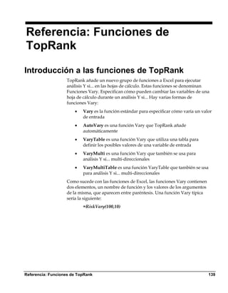 Referencia: Funciones de
TopRank

Introducción a las funciones de TopRank
                   TopRank añade un nuevo grupo de funciones a Excel para ejecutar
                   análisis Y si... en las hojas de cálculo. Estas funciones se denominan
                   Funciones Vary. Especifican cómo pueden cambiar las variables de una
                   hoja de cálculo durante un análisis Y si... Hay varias formas de
                   funciones Vary:
                       •   Vary es la función estándar para especificar cómo varía un valor
                           de entrada
                       •   AutoVary es una función Vary que TopRank añade
                           automáticamente
                       •   VaryTable es una función Vary que utiliza una tabla para
                           definir los posibles valores de una variable de entrada
                       •   VaryMulti es una función Vary que también se usa para
                           análisis Y si... multi-direccionales
                       •   VaryMultiTable es una función VaryTable que también se usa
                           para análisis Y si... multi-direccionales
                   Como sucede con las funciones de Excel, las funciones Vary contienen
                   dos elementos, un nombre de función y los valores de los argumentos
                   de la misma, que aparecen entre paréntesis. Una función Vary típica
                   sería la siguiente:
                           =RiskVary(100,10)




Referencia: Funciones de TopRank                                                          139
 