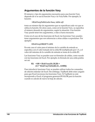 Argumentos de la función Vary
      El número y tipo de argumentos necesarios para una función Vary
      depende de si se usa la función Vary o la VaryTable. Por ejemplo, la
      función:
               =RiskVaryTable(valor base, tabla ref)
      toma un número fijo de argumentos que se especifican cada vez que se
      utiliza la función. En otros casos, como en la función Vary, se especifica
      el número deseado de argumentos, según la situación. Una función
      Vary puede tener tres argumentos, o más si fuera necesario.
      Como en el caso de las funciones de Excel, las funciones Vary pueden
      tener argumentos que son referencias a otras celdas o expresiones. Por
      ejemplo:
              =RiskVary(100,B2*1.5,B3)
      En este caso el valor para el mínimo de la variable de entrada se
      especifica con el valor tomado de la celda B2 multiplicado por 1.5, y el
      valor del máximo de la variable de entrada se toma de la celda B3.
      Las funciones Vary se pueden usar en fórmulas de celdas, como sucede
      con las funciones de Excel. Por ejemplo, la fórmula de una celda podría
      ser así:
              B2: =100 + RiskVary(10,-20,20) +
                  (1.5 * RiskVaryTable(40,A1...A1000))
      Para introducir funciones Vary se pueden utilizar todos los comandos
      de edición estándar de Excel. Sin embargo, TopRank debe estar cargado
      para que Excel reconozca las funciones Vary. Si TopRank no está
      incorporado a Excel, el programa generará #VALOR para la función
      cuando se calcule de nuevo la hoja de cálculo.




140                                      Introducción a las funciones de TopRank
 