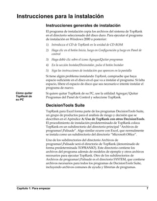 Instrucciones para la instalación
                    Instrucciones generales de instalación
                    El programa de instalación copia los archivos del sistema de TopRank
                    en el directorio seleccionado del disco duro. Para ejecutar el programa
                    de instalación en Windows 2000 o posterior:
                    1) Introduzca el CD de TopRank en la unidad de CD-ROM
                    2) Haga clic en el botón Inicio, luego en Configuración y luego en Panel de
                       control
                    3) Haga doble clic sobre el icono Agregar/Quitar programas
                    4) En la sección Instalar/Desinstalar, pulse el botón Instalar
                    5) Siga las instrucciones de instalación que aparecen en la pantalla
                    Si tiene algún problema instalando TopRank, compruebe que haya
                    espacio suficiente en el disco en el que va a instalar el programa. Si falta
                    espacio, libere el espacio de disco que sea necesario e intente instalar el
                    programa de nuevo.
Cómo quitar         Si quiere quitar TopRank de su PC, use la utilidad Agregar/Quitar
TopRank de          Programas del Panel de Control y seleccione TopRank.
su PC

                    DecisionTools Suite
                    TopRank para Excel forma parte de los programas DecisionTools Suite,
                    un grupo de productos para el análisis de riesgo y decisión que se
                    describen en el Apéndice A: Uso de TopRank con otros DecisionTools.
                    El procedimiento de instalación predeterminado de TopRank coloca
                    TopRank en un subdirectorio del directorio principal “Archivos de
                    programasPalisade”. Algo similar ocurre con Excel, que normalmente
                    se instala como un subdirectorio del directorio “Microsoft Office”.
                    Uno de los subdirectorios del directorio Archivos de
                    programasPalisade será el directorio de TopRank (denominado de
                    forma predeterminada TOPRANK5). Este directorio contiene los
                    archivos del programa además de modelos de ejemplo y otros archivos
                    necesarios para ejecutar TopRank. Otro de los subdirectorios de
                    Archivos de programasPalisade es el directorio SYSTEM, que contiene
                    archivos necesarios para todos los programas de DecisionTools Suite,
                    incluyendo archivos comunes de ayuda y librerías de programas.




Capítulo 1: Para empezar                                                                           7
 
