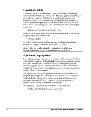 Función de salida
      Las celdas de salida se definen utilizando las funciones RiskOutput.
      Estas funciones facilitan las operaciones de copiar, pegar y mover celdas
      de salida. Las funciones RiskOutput se añaden automáticamente
      cuando se pulsa el icono Añadir salida de TopRank. Las funciones
      RiskOutput también permiten nombrar las salidas y añadir celdas de
      salida individuales a rangos de salida. Una función típica RiskOutput
      puede ser:
          =RiskOutput("Beneficios")+VAN(.1,H1:H10)
      donde la celda, antes de ser seleccionada como salida de la simulación,
      simplemente contenía la fórmula
          = VAN(.1,H1:H10)
      La función RiskOutput añadida selecciona la celda como salida de
      simulación y asigna el nombre “Beneficios” a la salida.

      Nota: Todas las salidas añadidas con TopRank también son
      reconocidas cuando se ejecuta una simulación con @RISK.

      Funciones de propiedad
      Se pueden introducir argumentos opcionales en funciones de TopRank
      utilizando las funciones de Propiedad. Estos argumentos opcionales se
      usan para nombrar una variable de entrada y su categoría para los
      informes y gráficos y para impedir que una variable de entrada sea
      modificada en un análisis. Estos argumentos no son necesarios, pero se
      puede utilizar si fuera necesario.
      Los argumentos opcionales que se especifican usando funciones de
      propiedad se incorporan a una función de TopRank. Las funciones de
      propiedad se introducen de la misma forma que se introducen las
      funciones normales de Excel y pueden incluir argumentos con
      referencias de celdas y expresiones matemáticas.
      Por ejemplo, la siguiente función nombra la función Vary:
          =RiskVary(100,-10,10,RiskName("Mi variable"))




142                                     Introducción a las funciones de TopRank
 