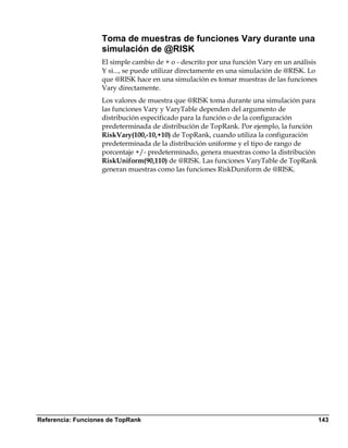 Toma de muestras de funciones Vary durante una
                   simulación de @RISK
                   El simple cambio de + o - descrito por una función Vary en un análisis
                   Y si..., se puede utilizar directamente en una simulación de @RISK. Lo
                   que @RISK hace en una simulación es tomar muestras de las funciones
                   Vary directamente.
                   Los valores de muestra que @RISK toma durante una simulación para
                   las funciones Vary y VaryTable dependen del argumento de
                   distribución especificado para la función o de la configuración
                   predeterminada de distribución de TopRank. Por ejemplo, la función
                   RiskVary(100,-10,+10) de TopRank, cuando utiliza la configuración
                   predeterminada de la distribución uniforme y el tipo de rango de
                   porcentaje +/- predeterminado, genera muestras como la distribución
                   RiskUniform(90,110) de @RISK. Las funciones VaryTable de TopRank
                   generan muestras como las funciones RiskDuniform de @RISK.




Referencia: Funciones de TopRank                                                            143
 