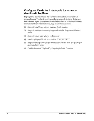 Configuración de los iconos y de los accesos
    directos de TopRank
    El programa de instalación de TopRank crea automáticamente un
    comando para TopRank en el menú Programas de la barra de tareas.
    Pero si tiene algún problema durante la instalación, o si desea hacerlo
    manualmente en otro momento, siga estas instrucciones:
    1) Haga clic en el botón Inicio y luego en Configuración.
    2) Haga clic en Barra de tareas y luego en la sección Programas del menú
       Inicio.
    3) Haga clic en Agregar y luego en Examinar.
    4) Localice y haga doble clic en el archivo TOPRANK.EXE.
    5) Haga clic en Siguiente y luego doble clic en el menú en el que quiere que
       aparezca el programa.
    6) Escriba el nombre “TopRank” y luego haga clic en Terminar.




8                                                 Instrucciones para la instalación
 