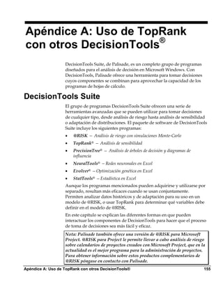 Apéndice A: Uso de TopRank
con otros DecisionTools®
                   DecisionTools Suite, de Palisade, es un completo grupo de programas
                   diseñados para el análisis de decisión en Microsoft Windows. Con
                   DecisionTools, Palisade ofrece una herramienta para tomar decisiones
                   cuyos componentes se combinan para aprovechar la capacidad de los
                   programas de hojas de cálculo.

DecisionTools Suite
                   El grupo de programas DecisionTools Suite ofrecen una serie de
                   herramientas avanzadas que se pueden utilizar para tomar decisiones
                   de cualquier tipo, desde análisis de riesgo hasta análisis de sensibilidad
                   o adaptación de distribuciones. El paquete de software de DecisionTools
                   Suite incluye los siguientes programas:
                   •   @RISK — Análisis de riesgo con simulaciones Monte-Carlo
                   •   TopRank® — Análisis de sensibilidad
                   •   PrecisionTree® — Análisis de árboles de decisión y diagramas de
                       influencia
                   •   NeuralTools® —Redes neuronales en Excel
                   •   Evolver® —Optimización genética en Excel
                   •   StatTools® —Estadística en Excel
                   Aunque los programas mencionados pueden adquirirse y utilizarse por
                   separado, resultan más eficaces cuando se usan conjuntamente.
                   Permiten analizar datos históricos y de adaptación para su uso en un
                   modelo de @RISK, o usar TopRank para determinar qué variables debe
                   definir en el modelo de @RISK.
                   En este capítulo se explican las diferentes formas en que pueden
                   interactuar los componentes de DecisionTools para hacer que el proceso
                   de toma de decisiones sea más fácil y eficaz.
                   Nota: Palisade también ofrece una versión de @RISK para Microsoft
                   Project. @RISK para Project le permite llevar a cabo análisis de riesgo
                   sobre calendarios de proyectos creados con Microsoft Project, que en la
                   actualidad es el mejor programa para la administración de proyectos.
                   Para obtener información sobre estos productos complementarios de
                   @RISK póngase en contacto con Palisade.
Apéndice A: Uso de TopRank con otros DecisionTools®                                        155
 