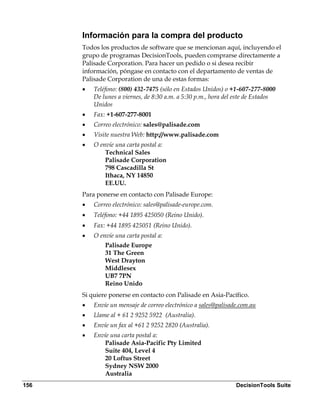 Información para la compra del producto
      Todos los productos de software que se mencionan aquí, incluyendo el
      grupo de programas DecisionTools, pueden comprarse directamente a
      Palisade Corporation. Para hacer un pedido o si desea recibir
      información, póngase en contacto con el departamento de ventas de
      Palisade Corporation de una de estas formas:
      •   Teléfono: (800) 432-7475 (sólo en Estados Unidos) o +1-607-277-8000
          De lunes a viernes, de 8:30 a.m. a 5:30 p.m., hora del este de Estados
          Unidos
      •   Fax: +1-607-277-8001
      •   Correo electrónico: sales@palisade.com
      •   Visite nuestra Web: http://www.palisade.com
      •   O envíe una carta postal a:
              Technical Sales
              Palisade Corporation
              798 Cascadilla St
              Ithaca, NY 14850
              EE.UU.
      Para ponerse en contacto con Palisade Europe:
      •   Correo electrónico: sales@palisade-europe.com.
      •   Teléfono: +44 1895 425050 (Reino Unido).
      •   Fax: +44 1895 425051 (Reino Unido).
      •   O envíe una carta postal a:
              Palisade Europe
              31 The Green
              West Drayton
              Middlesex
              UB7 7PN
              Reino Unido
      Si quiere ponerse en contacto con Palisade en Asia-Pacífico.
      •   Envíe un mensaje de correo electrónico a sales@palisade.com.au
      •   Llame al + 61 2 9252 5922  (Australia).
      •   Envíe un fax al +61 2 9252 2820 (Australia).
      •   Envíe una carta postal a:
             Palisade Asia-Pacific Pty Limited
             Suite 404, Level 4
             20 Loftus Street
             Sydney NSW 2000
             Australia
156                                                             DecisionTools Suite
 