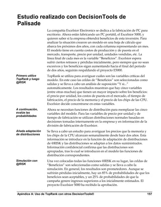 Estudio realizado con DecisionTools de
Palisade
                    La compañía Excelsior Electronics se dedica a la fabricación de PC para
                    escritorio. Ahora están fabricando un PC portátil, el Excelsior 5000, y
                    quieren saber si la empresa obtendrá beneficios de esta inversión. Para
                    analizar la situación crearon un modelo en una hoja de cálculo que
                    abarca los próximos dos años, con cada columna representando un mes.
                    El modelo tiene en cuenta costos de producción y de puesta en el
                    mercado, transporte, precio por unidad, unidades vendidas, etc. La
                    línea final de cada mes es la variable “Beneficios”. Excelsior espera
                    sufrir ciertos retrasos y pérdidas inicialmente, pero siempre que no sean
                    excesivos y los beneficios sigan aumentando hacia el final del periodo
                    de dos años, seguirán respaldando el proyecto E5000.
Primero utilice     TopRank se utiliza para averiguar cuáles son las variables críticas del
TopRank y luego     modelo. En este caso las celdas de “Beneficios” son seleccionadas como
@RISK
                    salidas y se lleva a cabo un análisis de suposición “Y si...”
                    automáticamente. Los resultados muestran que hay cinco variables
                    (entre otras muchas) que tienen un mayor impacto sobre los beneficios:
                    el precio por unidad, los costos de puesta en el mercado, el tiempo de
                    fabricación, el precio de la memoria y el precio de los chips de las CPU.
                    Excelsior decide concentrarse en estas variables.
A continuación,     Ahora se necesitan funciones de distribución para reemplazar las cinco
evalúe las          variables del modelo. Para las variables de precio por unidad y de
probabilidades
                    tiempo de fabricación se utilizan distribuciones normales basadas en
                    decisiones tomadas internamente en la empresa y en información de la
                    división de fabricación de Excelsior.
Añada adaptación    Se lleva a cabo un estudio para averiguar los precios que la memoria y
de distribuciones   los chips de la CPU alcanzan semanalmente desde hace dos años. Esta
                    información se introduce en la función de adaptación de distribuciones
                    de @RISK y las distribuciones se adaptan a los datos suministrados.
                    Información confidencial confirma que las distribuciones son
                    apropiadas, tras lo cual se introducen en el modelo las funciones de
                    distribución correspondientes.
Simulación con      Una vez colocadas todas las funciones @RISK en su lugar, las celdas de
@RISK               “Beneficios” son seleccionadas como salidas y se lleva a cabo la
                    simulación. En general, los resultados son prometedores. Aunque se
                    sufrirán pérdidas inicialmente, hay un 85% de probabilidades de que los
                    beneficios sean aceptables, y un 25% de probabilidades de que la
                    campaña genere ingresos superiores a los inicialmente estimados. El
                    proyecto Excelsior 5000 ha recibido la aprobación.

Apéndice A: Uso de TopRank con otros DecisionTools®                                         157
 