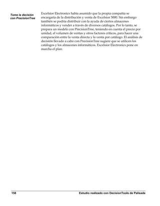 Tome la decisión
                    Excelsior Electronics había asumido que la propia compañía se
con PrecisionTree   encargaría de la distribución y venta de Excelsior 5000. Sin embargo
                    también se podría distribuir con la ayuda de ciertos almacenes
                    informáticos y vender a través de diversos catálogos. Por lo tanto, se
                    prepara un modelo con PrecisionTree, teniendo en cuenta el precio por
                    unidad, el volumen de ventas y otros factores críticos, para hacer una
                    comparación entre la venta directa y la venta por catálogo. El análisis de
                    decisión llevado a cabo con PrecisionTree sugiere que se utilicen los
                    catálogos y los almacenes informáticos. Excelsior Electronics pone en
                    marcha el plan.




158                                            Estudio realizado con DecisionTools de Palisade
 
