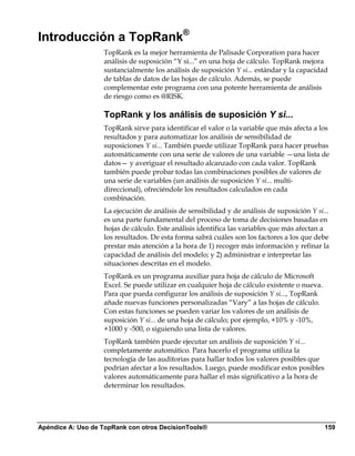 Introducción a TopRank®
                   TopRank es la mejor herramienta de Palisade Corporation para hacer
                   análisis de suposición “Y si...” en una hoja de cálculo. TopRank mejora
                   sustancialmente los análisis de suposición Y si... estándar y la capacidad
                   de tablas de datos de las hojas de cálculo. Además, se puede
                   complementar este programa con una potente herramienta de análisis
                   de riesgo como es @RISK.

                   TopRank y los análisis de suposición Y si...
                   TopRank sirve para identificar el valor o la variable que más afecta a los
                   resultados y para automatizar los análisis de sensibilidad de
                   suposiciones Y si... También puede utilizar TopRank para hacer pruebas
                   automáticamente con una serie de valores de una variable —una lista de
                   datos— y averiguar el resultado alcanzado con cada valor. TopRank
                   también puede probar todas las combinaciones posibles de valores de
                   una serie de variables (un análisis de suposición Y si... multi-
                   direccional), ofreciéndole los resultados calculados en cada
                   combinación.
                   La ejecución de análisis de sensibilidad y de análisis de suposición Y si...
                   es una parte fundamental del proceso de toma de decisiones basadas en
                   hojas de cálculo. Este análisis identifica las variables que más afectan a
                   los resultados. De esta forma sabrá cuáles son los factores a los que debe
                   prestar más atención a la hora de 1) recoger más información y refinar la
                   capacidad de análisis del modelo; y 2) administrar e interpretar las
                   situaciones descritas en el modelo.
                   TopRank es un programa auxiliar para hoja de cálculo de Microsoft
                   Excel. Se puede utilizar en cualquier hoja de cálculo existente o nueva.
                   Para que pueda configurar los análisis de suposición Y si..., TopRank
                   añade nuevas funciones personalizadas “Vary” a las hojas de cálculo.
                   Con estas funciones se pueden variar los valores de un análisis de
                   suposición Y si... de una hoja de cálculo; por ejemplo, +10% y -10%,
                   +1000 y -500, o siguiendo una lista de valores.
                   TopRank también puede ejecutar un análisis de suposición Y si...
                   completamente automático. Para hacerlo el programa utiliza la
                   tecnología de las auditorias para hallar todos los valores posibles que
                   podrían afectar a los resultados. Luego, puede modificar estos posibles
                   valores automáticamente para hallar el más significativo a la hora de
                   determinar los resultados.




Apéndice A: Uso de TopRank con otros DecisionTools®                                           159
 
