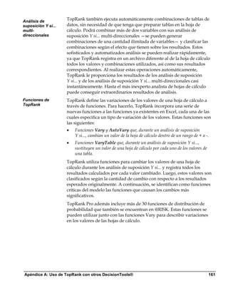 Análisis de
                     TopRank también ejecuta automáticamente combinaciones de tablas de
suposición Y si...   datos, sin necesidad de que tenga que preparar tablas en la hoja de
multi-               cálculo. Podrá combinar más de dos variables con sus análisis de
direccionales        suposición Y si... multi-direccionales —se pueden generar
                     combinaciones de una cantidad ilimitada de variables— y clasificar las
                     combinaciones según el efecto que tienen sobre los resultados. Estos
                     sofisticados y automatizados análisis se pueden realizar rápidamente,
                     ya que TopRank registra en un archivo diferente al de la hoja de cálculo
                     todos los valores y combinaciones utilizados, así como sus resultados
                     correspondientes. Al realizar estas operaciones automáticamente,
                     TopRank le proporciona los resultados de los análisis de suposición
                     Y si... y de los análisis de suposición Y si... multi-direccionales casi
                     instantáneamente. Hasta el más inexperto analista de hojas de cálculo
                     puede conseguir extraordinarios resultados de análisis.
Funciones de         TopRank define las variaciones de los valores de una hoja de cálculo a
TopRank              través de funciones. Para hacerlo, TopRank incorpora una serie de
                     nuevas funciones a las funciones ya existentes en Excel, cada una de las
                     cuales especifica un tipo de variación de los valores. Estas funciones son
                     las siguientes:
                     •   Funciones Vary y AutoVary que, durante un análisis de suposición
                         Y si..., cambian un valor de la hoja de cálculo dentro de un rango de + a -.
                     •   Funciones VaryTable que, durante un análisis de suposición Y si...,
                         sustituyen un valor de una hoja de cálculo por cada uno de los valores de
                         una tabla.
                     TopRank utiliza funciones para cambiar los valores de una hoja de
                     cálculo durante los análisis de suposición Y si... y registra todos los
                     resultados calculados por cada valor cambiado. Luego, estos valores son
                     clasificados según la cantidad de cambio con respecto a los resultados
                     esperados originalmente. A continuación, se identifican como funciones
                     críticas del modelo las funciones que causan los cambios más
                     significativos.
                     TopRank Pro además incluye más de 30 funciones de distribución de
                     probabilidad que también se encuentran en @RISK. Estas funciones se
                     pueden utilizar junto con las funciones Vary para describir variaciones
                     en los valores de las hojas de cálculo.




Apéndice A: Uso de TopRank con otros DecisionTools®                                                  161
 