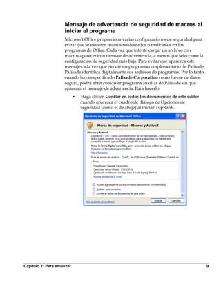 Mensaje de advertencia de seguridad de macros al
                    iniciar el programa
                    Microsoft Office proporciona varias configuraciones de seguridad para
                    evitar que se ejecuten macros no deseados o maliciosos en los
                    programas de Office. Cada vez que intente cargar un archivo con
                    macros aparecerá un mensaje de advertencia, a menos que seleccione la
                    configuración de seguridad más baja. Para evitar que aparezca este
                    mensaje cada vez que ejecute un programa complementario de Palisade,
                    Palisade identifica digitalmente sus archivos de programas. Por lo tanto,
                    cuando haya especificado Palisade Corporation como fuente de datos
                    segura, podrá abrir cualquier programa auxiliar de Palisade sin que
                    aparezca el mensaje de advertencia. Para hacerlo:
                           •   Haga clic en Confiar en todos los documentos de este editor
                               cuando aparezca el cuadro de diálogo de Opciones de
                               seguridad (como el de abajo) al iniciar TopRank.




Capítulo 1: Para empezar                                                                        9
 
