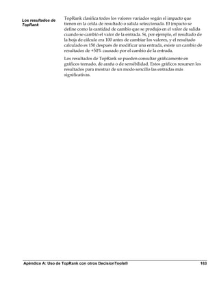 Los resultados de
                    TopRank clasifica todos los valores variados según el impacto que
TopRank             tienen en la celda de resultado o salida seleccionada. El impacto se
                    define como la cantidad de cambio que se produjo en el valor de salida
                    cuando se cambió el valor de la entrada. Si, por ejemplo, el resultado de
                    la hoja de cálculo era 100 antes de cambiar los valores, y el resultado
                    calculado es 150 después de modificar una entrada, existe un cambio de
                    resultados de +50% causado por el cambio de la entrada.
                    Los resultados de TopRank se pueden consultar gráficamente en
                    gráficos tornado, de araña o de sensibilidad. Estos gráficos resumen los
                    resultados para mostrar de un modo sencillo las entradas más
                    significativas.




Apéndice A: Uso de TopRank con otros DecisionTools®                                         163
 
