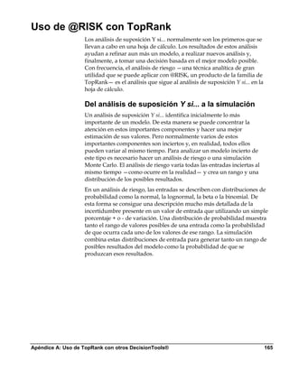 Uso de @RISK con TopRank
                   Los análisis de suposición Y si... normalmente son los primeros que se
                   llevan a cabo en una hoja de cálculo. Los resultados de estos análisis
                   ayudan a refinar aun más un modelo, a realizar nuevos análisis y,
                   finalmente, a tomar una decisión basada en el mejor modelo posible.
                   Con frecuencia, el análisis de riesgo —una técnica analítica de gran
                   utilidad que se puede aplicar con @RISK, un producto de la familia de
                   TopRank— es el análisis que sigue al análisis de suposición Y si... en la
                   hoja de cálculo.

                   Del análisis de suposición Y si... a la simulación
                   Un análisis de suposición Y si... identifica inicialmente lo más
                   importante de un modelo. De esta manera se puede concentrar la
                   atención en estos importantes componentes y hacer una mejor
                   estimación de sus valores. Pero normalmente varios de estos
                   importantes componentes son inciertos y, en realidad, todos ellos
                   pueden variar al mismo tiempo. Para analizar un modelo incierto de
                   este tipo es necesario hacer un análisis de riesgo o una simulación
                   Monte Carlo. El análisis de riesgo varía todas las entradas inciertas al
                   mismo tiempo —como ocurre en la realidad— y crea un rango y una
                   distribución de los posibles resultados.
                   En un análisis de riesgo, las entradas se describen con distribuciones de
                   probabilidad como la normal, la lognormal, la beta o la binomial. De
                   esta forma se consigue una descripción mucho más detallada de la
                   incertidumbre presente en un valor de entrada que utilizando un simple
                   porcentaje + o - de variación. Una distribución de probabilidad muestra
                   tanto el rango de valores posibles de una entrada como la probabilidad
                   de que ocurra cada uno de los valores de ese rango. La simulación
                   combina estas distribuciones de entrada para generar tanto un rango de
                   posibles resultados del modelo como la probabilidad de que se
                   produzcan esos resultados.




Apéndice A: Uso de TopRank con otros DecisionTools®                                            165
 