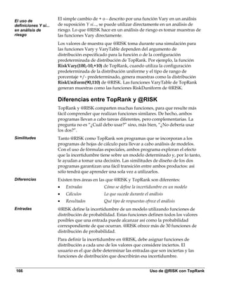 El uso de
                       El simple cambio de + o - descrito por una función Vary en un análisis
definiciones Y si...   de suposición Y si..., se puede utilizar directamente en un análisis de
en análisis de         riesgo. Lo que @RISK hace en un análisis de riesgo es tomar muestras de
riesgo                 las funciones Vary directamente.
                       Los valores de muestra que @RISK toma durante una simulación para
                       las funciones Vary y VaryTable dependen del argumento de
                       distribución especificado para la función o de la configuración
                       predeterminada de distribución de TopRank. Por ejemplo, la función
                       RiskVary(100,-10,+10) de TopRank, cuando utiliza la configuración
                       predeterminada de la distribución uniforme y el tipo de rango de
                       porcentaje +/- predeterminado, genera muestras como la distribución
                       RiskUniform(90,110) de @RISK. Las funciones VaryTable de TopRank
                       generan muestras como las funciones RiskDuniform de @RISK.

                       Diferencias entre TopRank y @RISK
                       TopRank y @RISK comparten muchas funciones, para que resulte más
                       fácil comprender que realizan funciones similares. De hecho, ambos
                       programas llevan a cabo tareas diferentes, pero complementarias. La
                       pregunta no es “¿Cuál debo usar?” sino, más bien, “¿No debería usar
                       los dos?”.
Similitudes            Tanto @RISK como TopRank son programas que se incorporan a los
                       programas de hojas de cálculo para llevar a cabo análisis de modelos.
                       Con el uso de fórmulas especiales, ambos programa exploran el efecto
                       que la incertidumbre tiene sobre un modelo determinado y, por lo tanto,
                       le ayudan a tomar una decisión. Las similitudes de diseño de los dos
                       programas garantizan una fácil transición entre ambos productos: así
                       sólo tendrá que aprender una sola vez a utilizarlos.
Diferencias            Existen tres áreas en las que @RISK y TopRank son diferentes:
                       •   Entradas           Cómo se define la incertidumbre en un modelo
                       •   Cálculos           Lo que sucede durante el análisis
                       •   Resultados         Qué tipo de respuestas ofrece el análisis
Entradas               @RISK define la incertidumbre de un modelo utilizando funciones de
                       distribución de probabilidad. Estas funciones definen todos los valores
                       posibles que una entrada puede alcanzar así como la probabilidad
                       correspondiente de que ocurran. @RISK ofrece más de 30 funciones de
                       distribución de probabilidad.
                       Para definir la incertidumbre en @RISK, debe asignar funciones de
                       distribución a cada uno de los valores que considere inciertos. El
                       usuario es el que debe determinar las entradas que son inciertas y las
                       funciones de distribución que describirán esa incertidumbre.


166                                                                     Uso de @RISK con TopRank
 