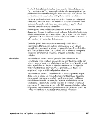TopRank define la incertidumbre de un modelo utilizando funciones
                   Vary. Las funciones Vary son simples: definen los valores posibles que
                   puede tener una entrada sin asignar probabilidades a esos valores. Sólo
                   hay dos funciones Vary básicas en TopRank: Vary y VaryTable.
                   TopRank puede definir automáticamente las celdas de las variables de
                   un modelo cuando se selecciona una salida. No es necesario que sepa
                   cuáles son las celdas inciertas o más importantes, ya que TopRank
                   identifica automáticamente esas celdas.
Cálculos           @RISK ejecuta simulaciones con los métodos Monte Carlo o Latin
                   Hypercube. En cada iteración (o paso), cada una de las distribuciones de
                   @RISK toma un valor nuevo determinado por la función de distribución
                   de probabilidad. Para hacer un análisis exhaustivo, @RISK debe llevar a
                   cabo cientos, y a veces miles, de iteraciones.

                   TopRank ejecuta análisis de sensibilidad singulares o multi-
                   direccionales. Durante esos análisis, sólo una celda (o un número
                   reducido de celdas) varía al mismo tiempo según los valores definidos
                   en la función de variación. Con TopRank sólo se necesitan unas pocas
                   iteraciones para hacer un estudio de una gran cantidad de celdas
                   inciertas.
Resultados         Por cada salida definida, @RISK produce una distribución de
                   probabilidad como resultado de análisis. Esa distribución describe qué
                   valores puede alcanzar una salida (como puede ser la de Beneficios), así
                   como la probabilidad de que se den ciertos resultados. Por ejemplo,
                   @RISK puede indicar si hay un 30% de probabilidades de que su
                   empresa no tenga beneficios el próximo trimestre.
                   Por cada salida definida, TopRank indica la entrada que tiene mayor
                   efecto sobre la salida. Los resultados muestran la cantidad de cambio
                   que se puede esperar en una salida cuando una entrada cambia una
                   cantidad determinada. Por ejemplo, TopRank puede indicar que los
                   beneficios de su compañía son más sensibles al volumen de ventas, y
                   que cuando el volumen de ventas es de 1000 unidades, habrá un millón
                   de pérdidas. TopRank también puede indicar que para tener beneficios
                   deberá concentrarse en mantener el volumen de ventas alto.




Apéndice A: Uso de TopRank con otros DecisionTools®                                        167
 