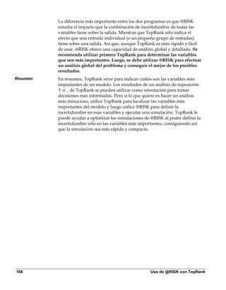 La diferencia más importante entre los dos programas es que @RISK
          estudia el impacto que la combinación de incertidumbre de todas las
          variables tiene sobre la salida. Mientras que TopRank sólo indica el
          efecto que una entrada individual (o un pequeño grupo de entradas)
          tiene sobre una salida. Así que, aunque TopRank es más rápido y fácil
          de usar, @RISK ofrece una capacidad de análisis global y detallado. Se
          recomienda utilizar primero TopRank para determinar las variables
          que son más importantes. Luego, se debe utilizar @RISK para efectuar
          un análisis global del problema y conseguir el mejor de los posibles
          resultados.
Resumen   En resumen, TopRank sirve para indicar cuáles son las variables más
          importantes de un modelo. Los resultados de un análisis de suposición
          Y si... de TopRank se pueden utilizar como orientación para tomar
          decisiones más informadas. Pero si lo que quiere es hacer un análisis
          más minucioso, utilice TopRank para localizar las variables más
          importantes del modelo y luego utilice @RISK para definir la
          incertidumbre en esas variables y ejecutar una simulación. TopRank le
          puede ayudar a optimizar las simulaciones de @RISK al poder definir la
          incertidumbre sólo en las variables más importantes, consiguiendo así
          que la simulación sea más rápida y compacta.




168                                                    Uso de @RISK con TopRank
 