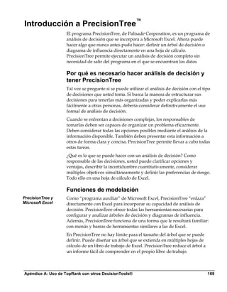 Introducción a PrecisionTree™
                   El programa PrecisionTree, de Palisade Corporation, es un programa de
                   análisis de decisión que se incorpora a Microsoft Excel. Ahora puede
                   hacer algo que nunca antes pudo hacer: definir un árbol de decisión o
                   diagrama de influencia directamente en una hoja de cálculo.
                   PrecisionTree permite ejecutar un análisis de decisión completo sin
                   necesidad de salir del programa en el que se encuentran los datos

                   Por qué es necesario hacer análisis de decisión y
                   tener PrecisionTree
                   Tal vez se pregunte si se puede utilizar el análisis de decisión con el tipo
                   de decisiones que usted toma. Si busca la manera de estructurar sus
                   decisiones para tenerlas más organizadas y poder explicarlas más
                   fácilmente a otras personas, debería considerar definitivamente el uso
                   formal de análisis de decisión.
                   Cuando se enfrentan a decisiones complejas, los responsables de
                   tomarlas deben ser capaces de organizar un problema eficazmente.
                   Deben considerar todas las opciones posibles mediante el análisis de la
                   información disponible. También deben presentar esta información a
                   otros de forma clara y concisa. PrecisionTree permite llevar a cabo todas
                   estas tareas.
                   ¿Qué es lo que se puede hacer con un análisis de decisión? Como
                   responsable de las decisiones, usted puede clarificar opciones y
                   ventajas, describir la incertidumbre cuantitativamente, considerar
                   múltiples objetivos simultáneamente y definir las preferencias de riesgo.
                   Todo ello en una hoja de cálculo de Excel.

                   Funciones de modelación
PrecisionTree y    Como “programa auxiliar” de Microsoft Excel, PrecisionTree “enlaza”
Microsoft Excel    directamente con Excel para incorporar su capacidad de análisis de
                   decisión. PrecisionTree ofrece todas las herramientas necesarias para
                   configurar y analizar árboles de decisión y diagramas de influencia.
                   Además, PrecisionTree funciona de una forma que le resultará familiar:
                   con menús y barras de herramientas similares a las de Excel.
                   En PrecisionTree no hay límite para el tamaño del árbol que se puede
                   definir. Puede diseñar un árbol que se extienda en múltiples hojas de
                   cálculo de un libro de trabajo de Excel. PrecisionTree reduce el árbol a
                   un informe fácil de comprender en el propio libro de trabajo.



Apéndice A: Uso de TopRank con otros DecisionTools®                                           169
 