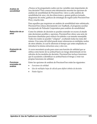 Análisis de
                   ¿Nunca se ha preguntado cuáles son las variables más importantes de
sensibilidad       una decisión? Para conocer esta información necesita las opciones de
                   análisis de sensibilidad de PrecisionTree. Lleve a cabo análisis de
                   sensibilidad de una y de dos direcciones y genere gráficos tornado,
                   diagramas de araña, gráficos de estrategia de región (sólo PrecisionTree
                   Pro) y mucho más.
                   Para aquellos que requieran un análisis de sensibilidad más sofisticado,
                   PrecisionTree enlaza directamente con TopRank, el programa auxiliar
                   incorporado de Palisade Corporation para análisis de sensibilidad.
Reducción de un    Como los árboles de decisión se pueden extender en exceso al añadir
árbol              más decisiones posibles y opciones, PrecisionTree ofrece una serie de
                   funciones diseñadas para reducir los árboles a un tamaño manejable.
                   Todos los nodos se pueden “colapsar”, ocultando todas las rutas del
                   mismo. Una rama del árbol puede tener referencias en múltiples nodos
                   de otros árboles, lo cual le ahorrará el tiempo que antes empleaba en
                   introducir la misma estructura una y otra vez.
Evaluación de      A veces necesitará ayuda para crear una función de utilidad que se
utilidad           utiliza como factor de su actitud hacia un riesgo determinado en los
                   cálculos de los modelos de decisión. PrecisionTree incluye funciones
                   que le ayudarán a identificar su actitud hacia el riesgo y crear sus
                   propias funciones de utilidad.
Funciones          Entre las opciones de análisis de PrecisionTree están las siguientes:
avanzadas de
análisis           •   Funciones de utilidad
                   •   Uso de múltiples hojas de cálculo para definir árboles de decisión
                   •   Nodos lógicos




Apéndice A: Uso de TopRank con otros DecisionTools®                                         171
 