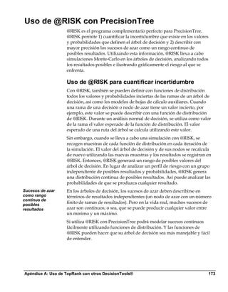 Uso de @RISK con PrecisionTree
                   @RISK es el programa complementario perfecto para PrecisionTree.
                   @RISK permite 1) cuantificar la incertidumbre que existe en los valores
                   y probabilidades que definen el árbol de decisión y 2) describir con
                   mayor precisión los sucesos de azar como un rango continuo de
                   posibles resultados. Utilizando esta información, @RISK lleva a cabo
                   simulaciones Monte-Carlo en los árboles de decisión, analizando todos
                   los resultados posibles e ilustrando gráficamente el riesgo al que se
                   enfrenta.

                   Uso de @RISK para cuantificar incertidumbre
                   Con @RISK, también se pueden definir con funciones de distribución
                   todos los valores y probabilidades inciertas de las ramas de un árbol de
                   decisión, así como los modelos de hojas de cálculo auxiliares. Cuando
                   una rama de una decisión o nodo de azar tiene un valor incierto, por
                   ejemplo, este valor se puede describir con una función de distribución
                   de @RISK. Durante un análisis normal de decisión, se utiliza como valor
                   de la rama el valor esperado de la función de distribución. El valor
                   esperado de una ruta del árbol se calcula utilizando este valor.
                   Sin embargo, cuando se lleva a cabo una simulación con @RISK, se
                   recogen muestras de cada función de distribución en cada iteración de
                   la simulación. El valor del árbol de decisión y de sus nodos se recalcula
                   de nuevo utilizando las nuevas muestras y los resultados se registran en
                   @RISK. Entonces, @RISK generará un rango de posibles valores del
                   árbol de decisión. En lugar de analizar un perfil de riesgo con un grupo
                   independiente de posibles resultados y probabilidades, @RISK genera
                   una distribución continua de posibles resultados. Así puede analizar las
                   probabilidades de que se produzca cualquier resultado.
Sucesos de azar    En los árboles de decisión, los sucesos de azar deben describirse en
como rango         términos de resultados independientes (un nodo de azar con un número
continuo de
posibles
                   finito de ramas de resultados). Pero en la vida real, muchos sucesos de
resultados         azar son continuos; o sea, que se puede producir cualquier valor entre
                   un mínimo y un máximo.
                   Si utiliza @RISK con PrecisionTree podrá modelar sucesos continuos
                   fácilmente utilizando funciones de distribución. Y las funciones de
                   @RISK pueden hacer que su árbol de decisión sea más manejable y fácil
                   de entender.




Apéndice A: Uso de TopRank con otros DecisionTools®                                          173
 