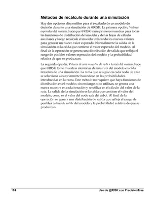 Métodos de recálculo durante una simulación
      Hay dos opciones disponibles para el recálculo de un modelo de
      decisión durante una simulación de @RISK. La primera opción, Valores
      esperados del modelo, hace que @RISK tome primero muestras para todas
      las funciones de distribución del modelo y de las hojas de cálculo
      auxiliares y luego recalcule el modelo utilizando los nuevos valores
      para generar un nuevo valor esperado. Normalmente la salida de la
      simulación es la celda que contiene el valor esperado del modelo. Al
      final de la operación se genera una distribución de salida que refleja el
      rango de posibles valores esperados del modelo y la probabilidad
      relativa de que se produzcan.
      La segunda opción, Valores de una muestra de ruta a través del modelo, hace
      que @RISK tome muestras aleatorias de una ruta del modelo en cada
      iteración de una simulación. La rama que se sigue en cada nodo de azar
      se selecciona aleatoriamente basándose en las probabilidades
      introducidas en la rama. Este método no requiere que haya funciones de
      distribución en el modelo; sin embargo, si se utilizan, se genera una
      nueva muestra en cada iteración y se utiliza en el cálculo del valor de la
      ruta. La salida de la simulación es la celda que contiene el valor del
      modelo, como es el valor del nodo raíz del árbol. Al final de la
      operación se genera una distribución de salida que refleja el rango de
      posibles valores de salida del modelo y la probabilidad relativa de que se
      produzcan.




174                                              Uso de @RISK con PrecisionTree
 